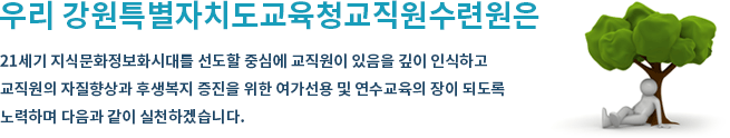 우리 강원도교육직원수련원 직원은 21세기 지식문화정보화 시대를 선도할 중심에 교직자가 있을 깊이 인식하고 교직원의 자질 향상과 후생복지 증진을 위한 심신수련과 여가선용의 장소가 되도록 다할 것을 다짐하면서 다음과 같이 실천하겠습니다